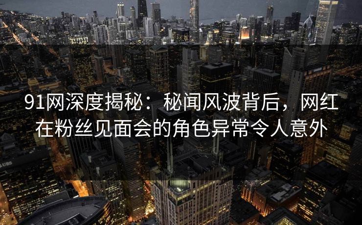 91网深度揭秘：秘闻风波背后，网红在粉丝见面会的角色异常令人意外