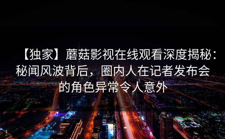 【独家】蘑菇影视在线观看深度揭秘：秘闻风波背后，圈内人在记者发布会的角色异常令人意外