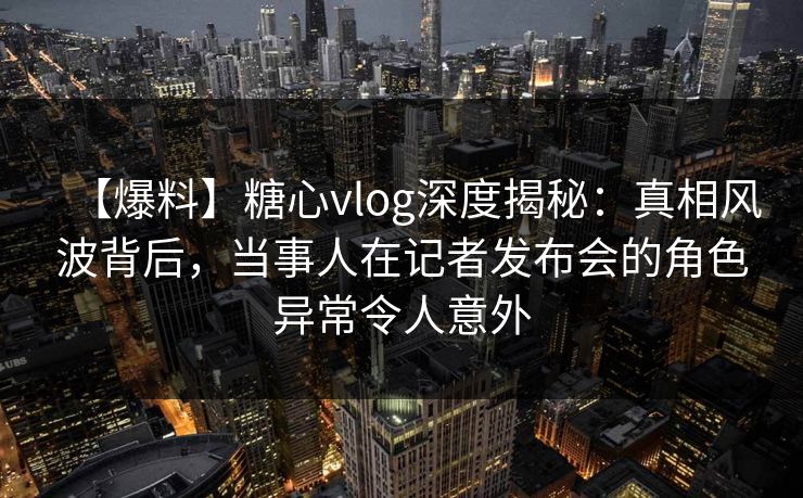 【爆料】糖心vlog深度揭秘：真相风波背后，当事人在记者发布会的角色异常令人意外