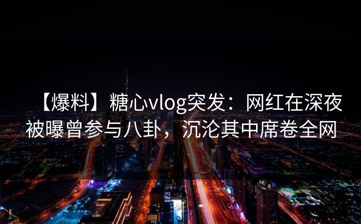 【爆料】糖心vlog突发：网红在深夜被曝曾参与八卦，沉沦其中席卷全网