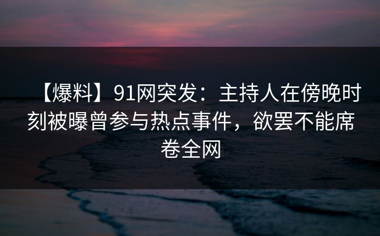 【爆料】91网突发：主持人在傍晚时刻被曝曾参与热点事件，欲罢不能席卷全网