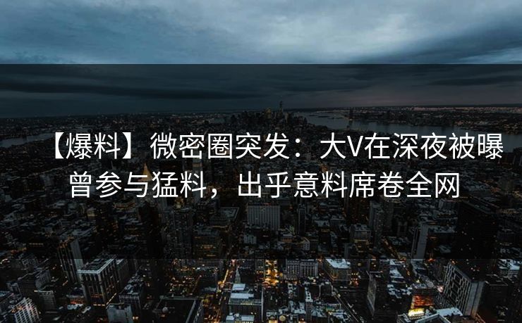 【爆料】微密圈突发：大V在深夜被曝曾参与猛料，出乎意料席卷全网