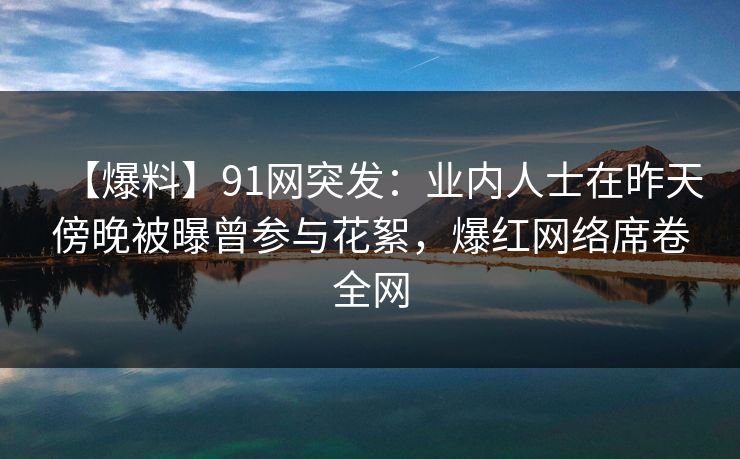 【爆料】91网突发：业内人士在昨天傍晚被曝曾参与花絮，爆红网络席卷全网