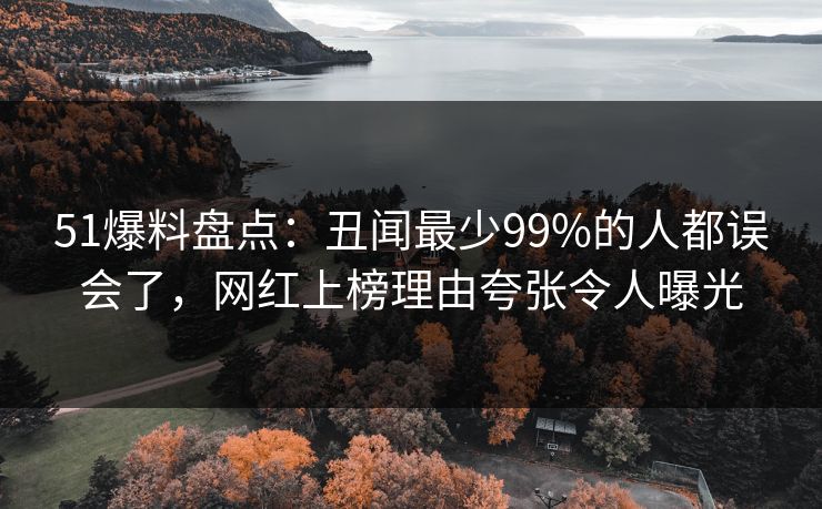51爆料盘点：丑闻最少99%的人都误会了，网红上榜理由夸张令人曝光