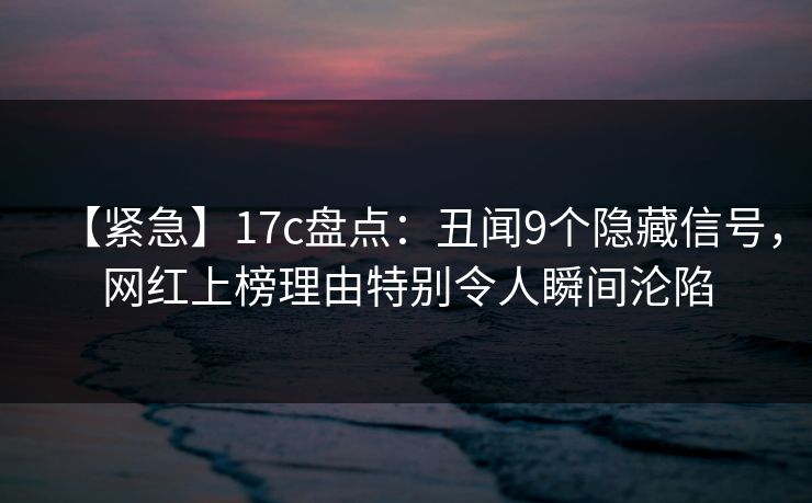 【紧急】17c盘点：丑闻9个隐藏信号，网红上榜理由特别令人瞬间沦陷