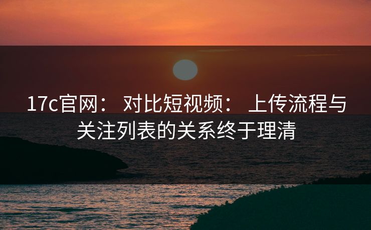 17c官网： 对比短视频： 上传流程与关注列表的关系终于理清