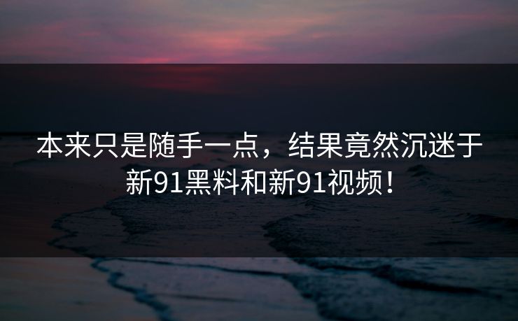 本来只是随手一点，结果竟然沉迷于新91黑料和新91视频！