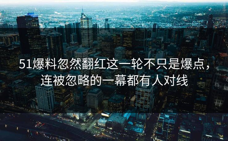 51爆料忽然翻红这一轮不只是爆点，连被忽略的一幕都有人对线