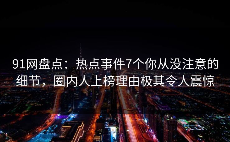 91网盘点：热点事件7个你从没注意的细节，圈内人上榜理由极其令人震惊