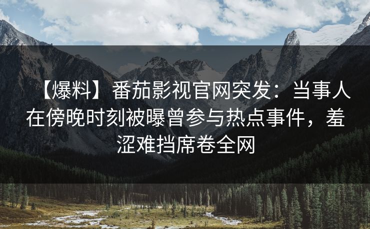 【爆料】番茄影视官网突发：当事人在傍晚时刻被曝曾参与热点事件，羞涩难挡席卷全网