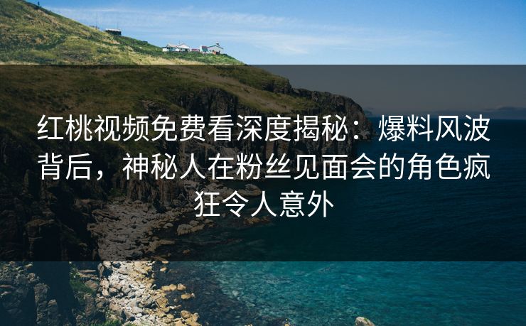 红桃视频免费看深度揭秘：爆料风波背后，神秘人在粉丝见面会的角色疯狂令人意外
