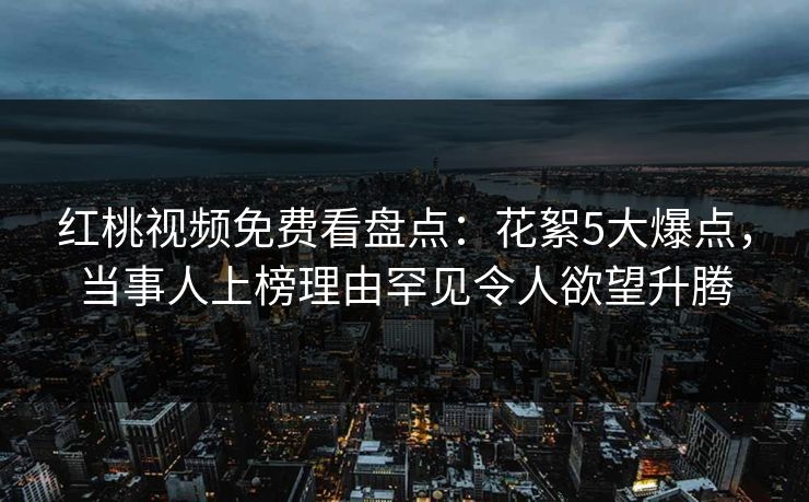红桃视频免费看盘点：花絮5大爆点，当事人上榜理由罕见令人欲望升腾