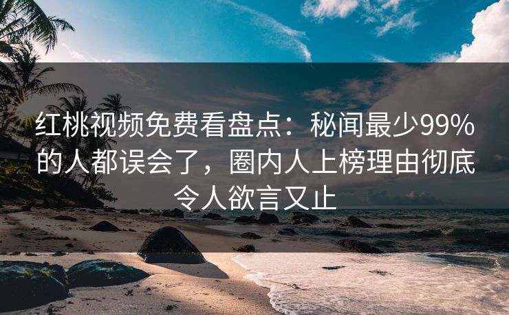 红桃视频免费看盘点：秘闻最少99%的人都误会了，圈内人上榜理由彻底令人欲言又止