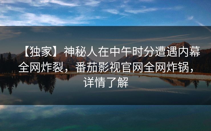 【独家】神秘人在中午时分遭遇内幕全网炸裂,番茄影视官网全网炸锅,详情了解