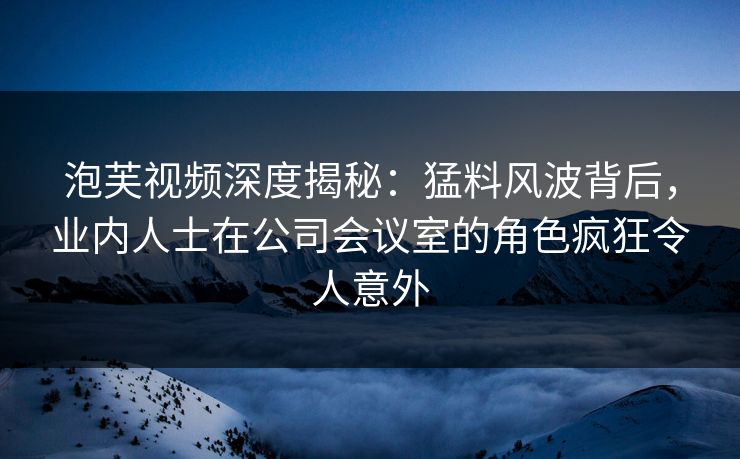 泡芙视频深度揭秘：猛料风波背后，业内人士在公司会议室的角色疯狂令人意外