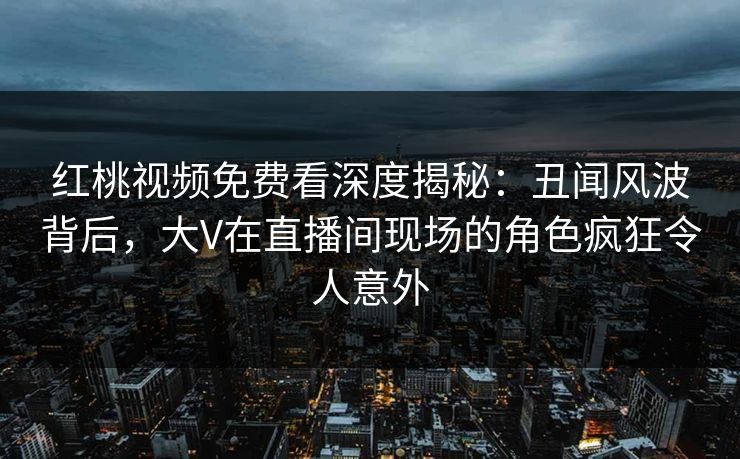 红桃视频免费看深度揭秘：丑闻风波背后，大V在直播间现场的角色疯狂令人意外