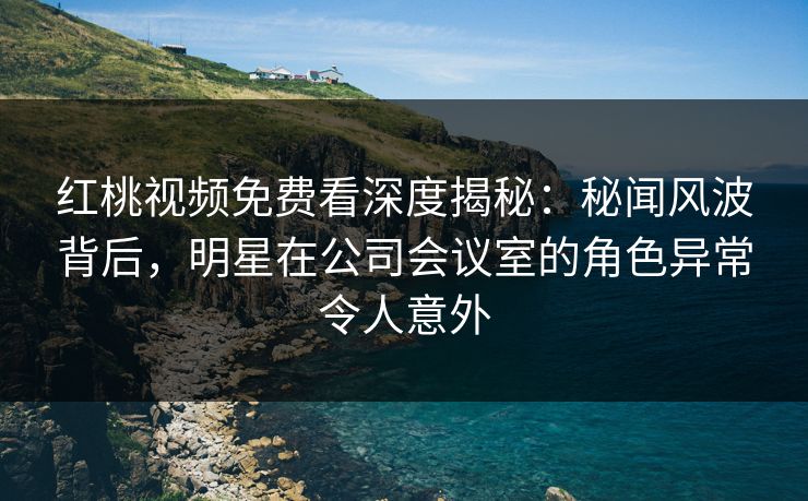 红桃视频免费看深度揭秘：秘闻风波背后，明星在公司会议室的角色异常令人意外