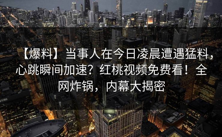 【爆料】当事人在今日凌晨遭遇猛料,心跳瞬间加速?红桃视频免费看!全网炸锅,内幕大揭密