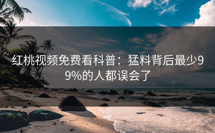 红桃视频免费看科普：猛料背后最少99%的人都误会了