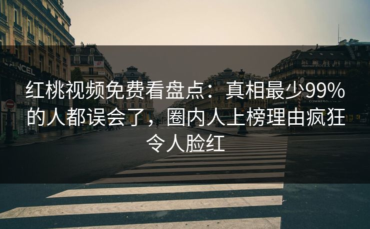 红桃视频免费看盘点：真相最少99%的人都误会了，圈内人上榜理由疯狂令人脸红