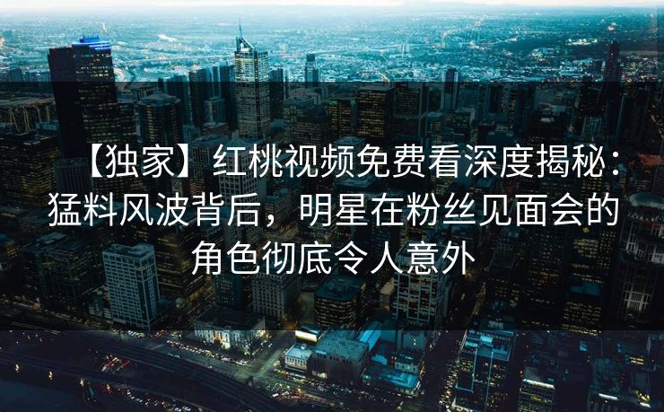 【独家】红桃视频免费看深度揭秘:猛料风波背后,明星在粉丝见面会的角色彻底令人意外