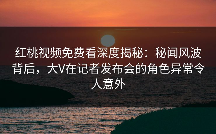 红桃视频免费看深度揭秘：秘闻风波背后，大V在记者发布会的角色异常令人意外