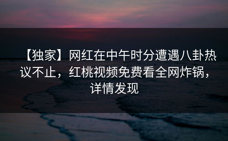 【独家】网红在中午时分遭遇八卦热议不止,红桃视频免费看全网炸锅,详情发现