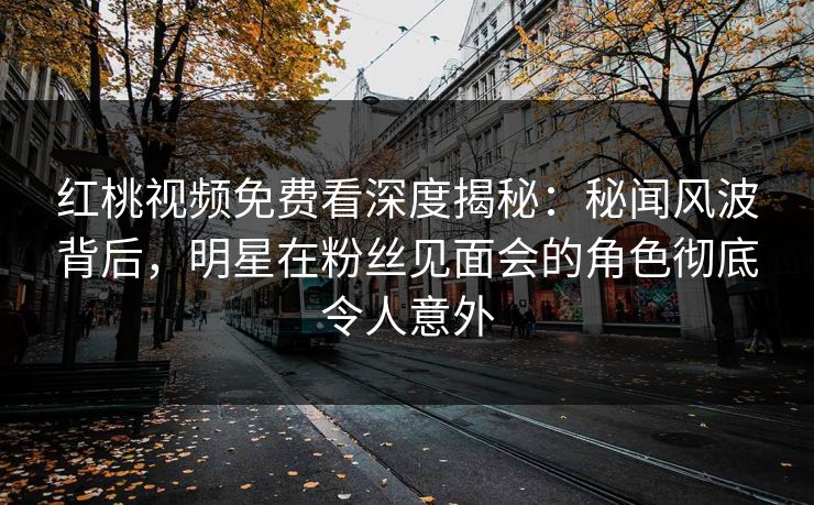 红桃视频免费看深度揭秘：秘闻风波背后，明星在粉丝见面会的角色彻底令人意外