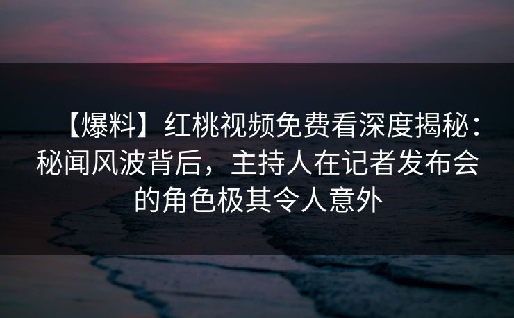 【爆料】红桃视频免费看深度揭秘：秘闻风波背后，主持人在记者发布会的角色极其令人意外