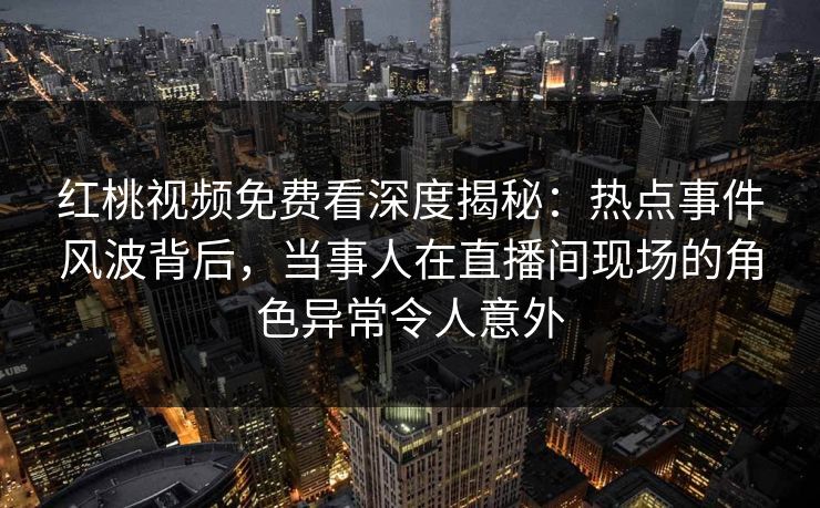 红桃视频免费看深度揭秘：热点事件风波背后，当事人在直播间现场的角色异常令人意外