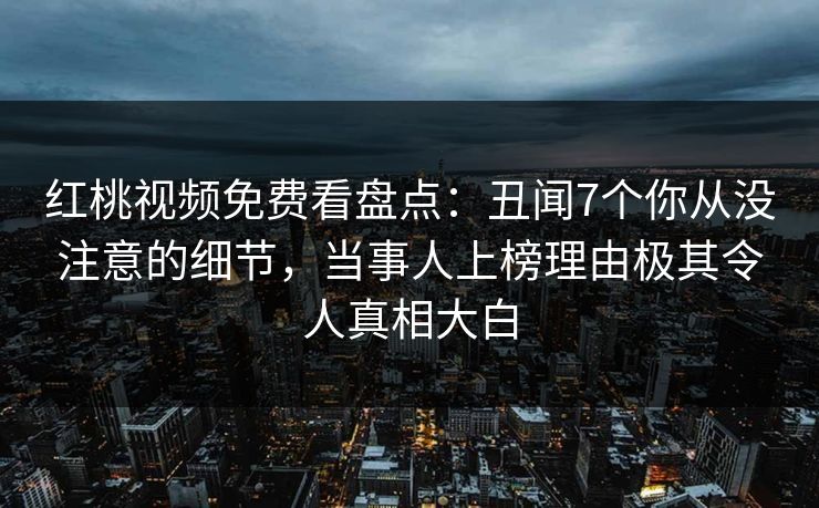 红桃视频免费看盘点：丑闻7个你从没注意的细节，当事人上榜理由极其令人真相大白