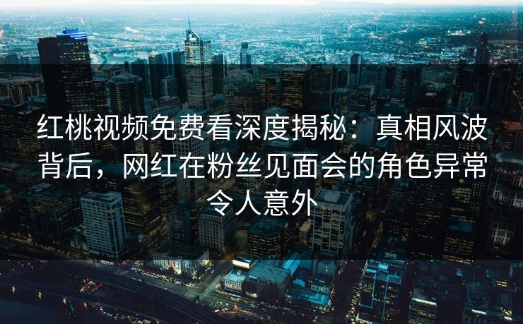红桃视频免费看深度揭秘：真相风波背后，网红在粉丝见面会的角色异常令人意外
