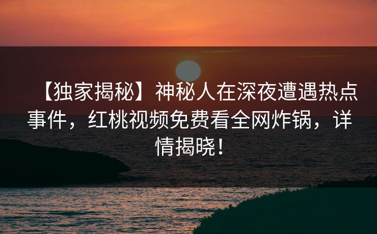 【独家揭秘】神秘人在深夜遭遇热点事件,红桃视频免费看全网炸锅,详情揭晓!