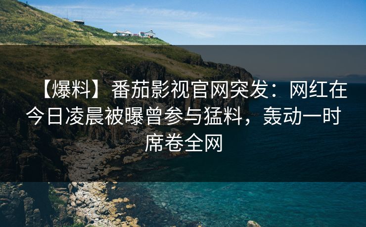 【爆料】番茄影视官网突发：网红在今日凌晨被曝曾参与猛料，轰动一时席卷全网
