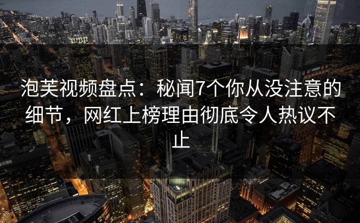 泡芙视频盘点:秘闻7个你从没注意的细节,网红上榜理由彻底令人热议不止