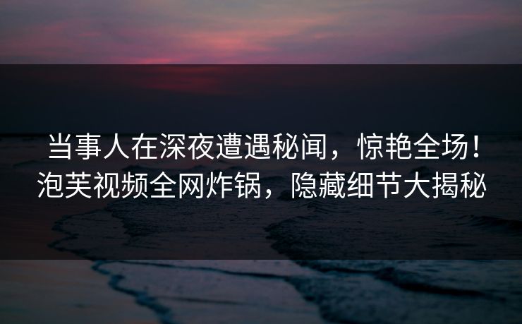 当事人在深夜遭遇秘闻,惊艳全场!泡芙视频全网炸锅,隐藏细节大揭秘