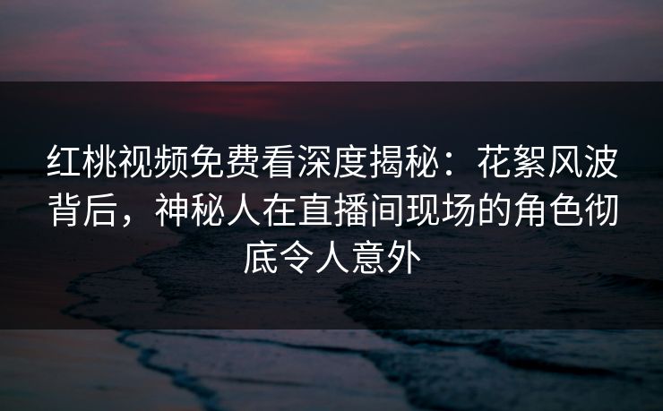 红桃视频免费看深度揭秘：花絮风波背后，神秘人在直播间现场的角色彻底令人意外