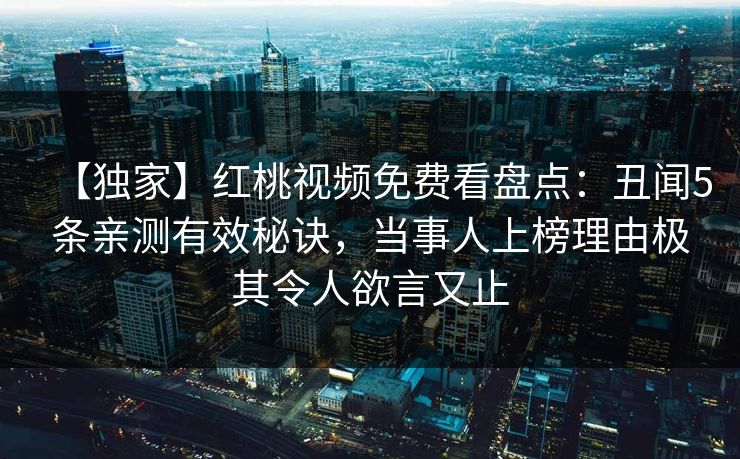 【独家】红桃视频免费看盘点:丑闻5条亲测有效秘诀,当事人上榜理由极其令人欲言又止