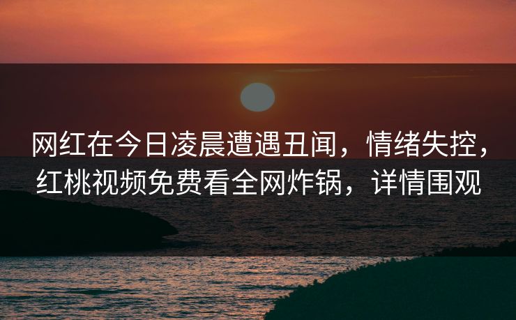 网红在今日凌晨遭遇丑闻，情绪失控，红桃视频免费看全网炸锅，详情围观