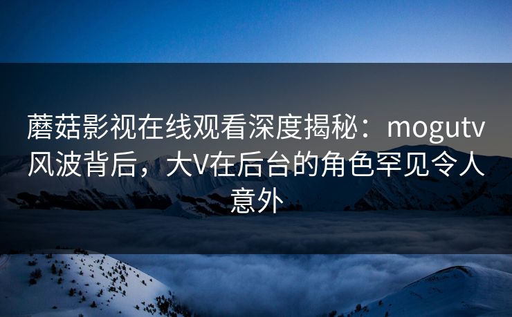 蘑菇影视在线观看深度揭秘：mogutv风波背后，大V在后台的角色罕见令人意外