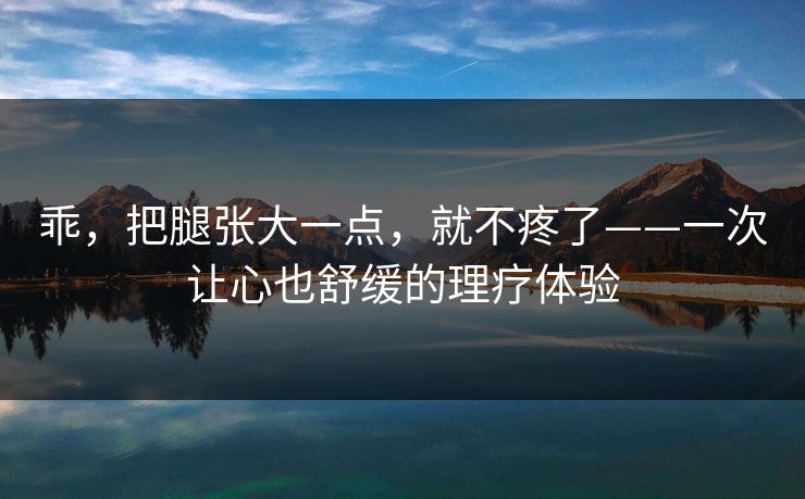 乖,把腿张大一点,就不疼了——一次让心也舒缓的理疗体验 乖,把腿张大一点,就不疼了——一次让心也舒缓的理疗体验