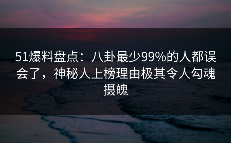 51爆料盘点：八卦最少99%的人都误会了，神秘人上榜理由极其令人勾魂摄魄