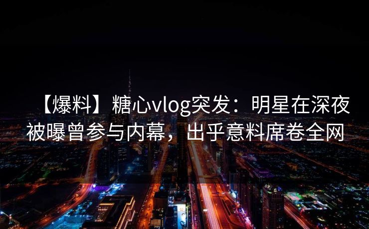 【爆料】糖心vlog突发：明星在深夜被曝曾参与内幕，出乎意料席卷全网