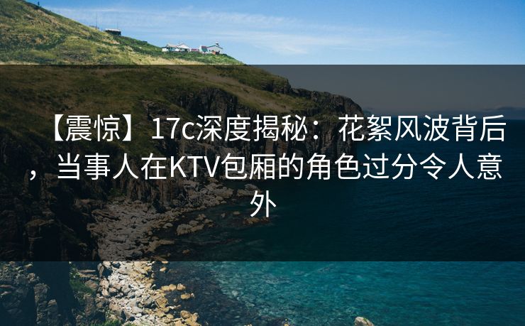 【震惊】17c深度揭秘：花絮风波背后，当事人在KTV包厢的角色过分令人意外