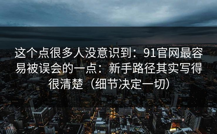 这个点很多人没意识到：91官网最容易被误会的一点：新手路径其实写得很清楚（细节决定一切）